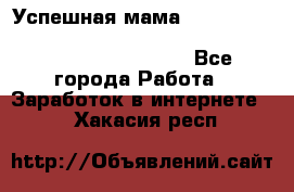  Успешная мама                                                                 - Все города Работа » Заработок в интернете   . Хакасия респ.